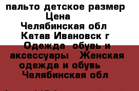 пальто детское размер 128 › Цена ­ 1 200 - Челябинская обл., Катав-Ивановск г. Одежда, обувь и аксессуары » Женская одежда и обувь   . Челябинская обл.